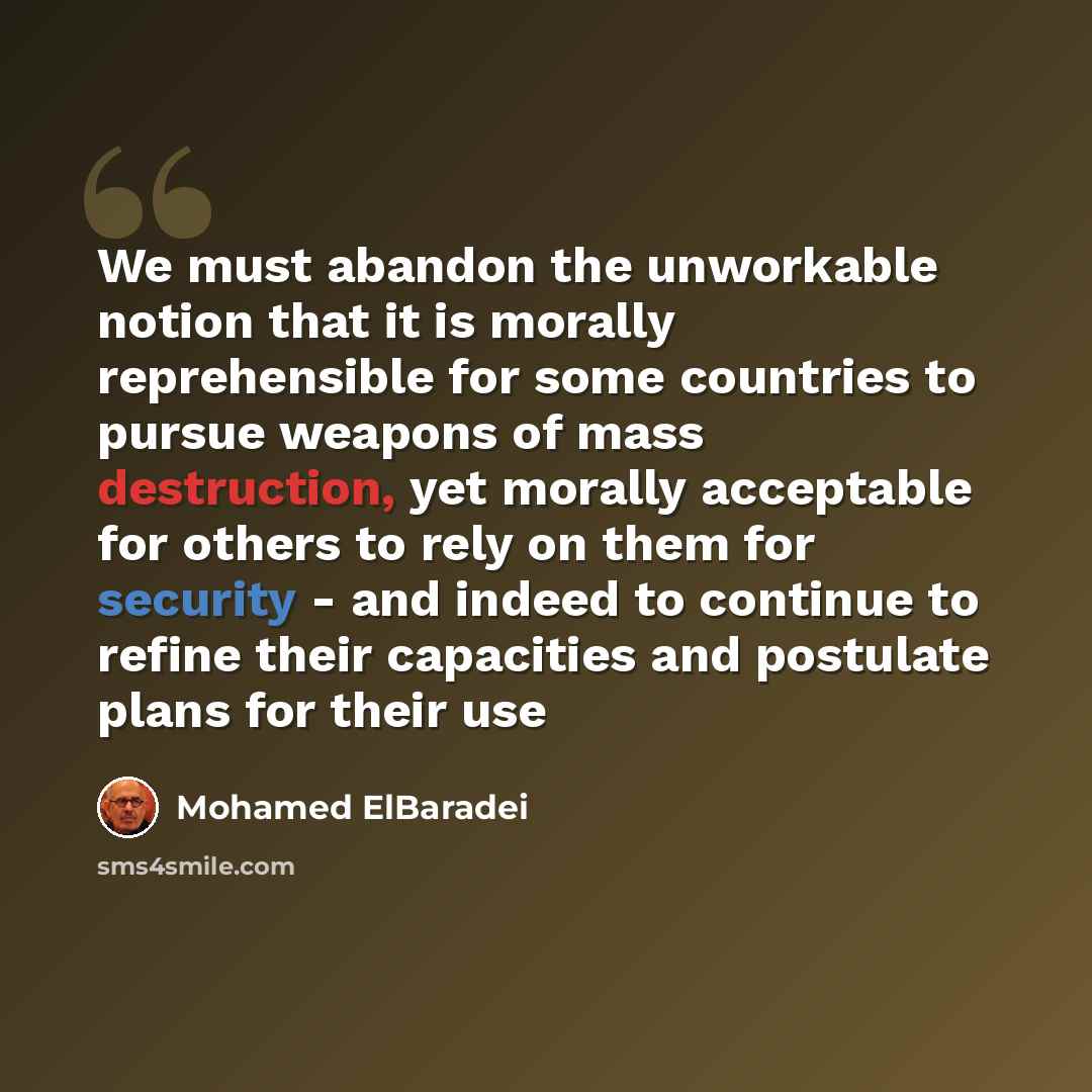“We must abandon the unworkable notion that it is morally reprehensible for some countries to pursue weapons of mass destruction, yet morally acceptable for others to rely on them for security - and indeed to continue to refine their capacities and postulate plans for their use” quote by Mohamed ElBaradei