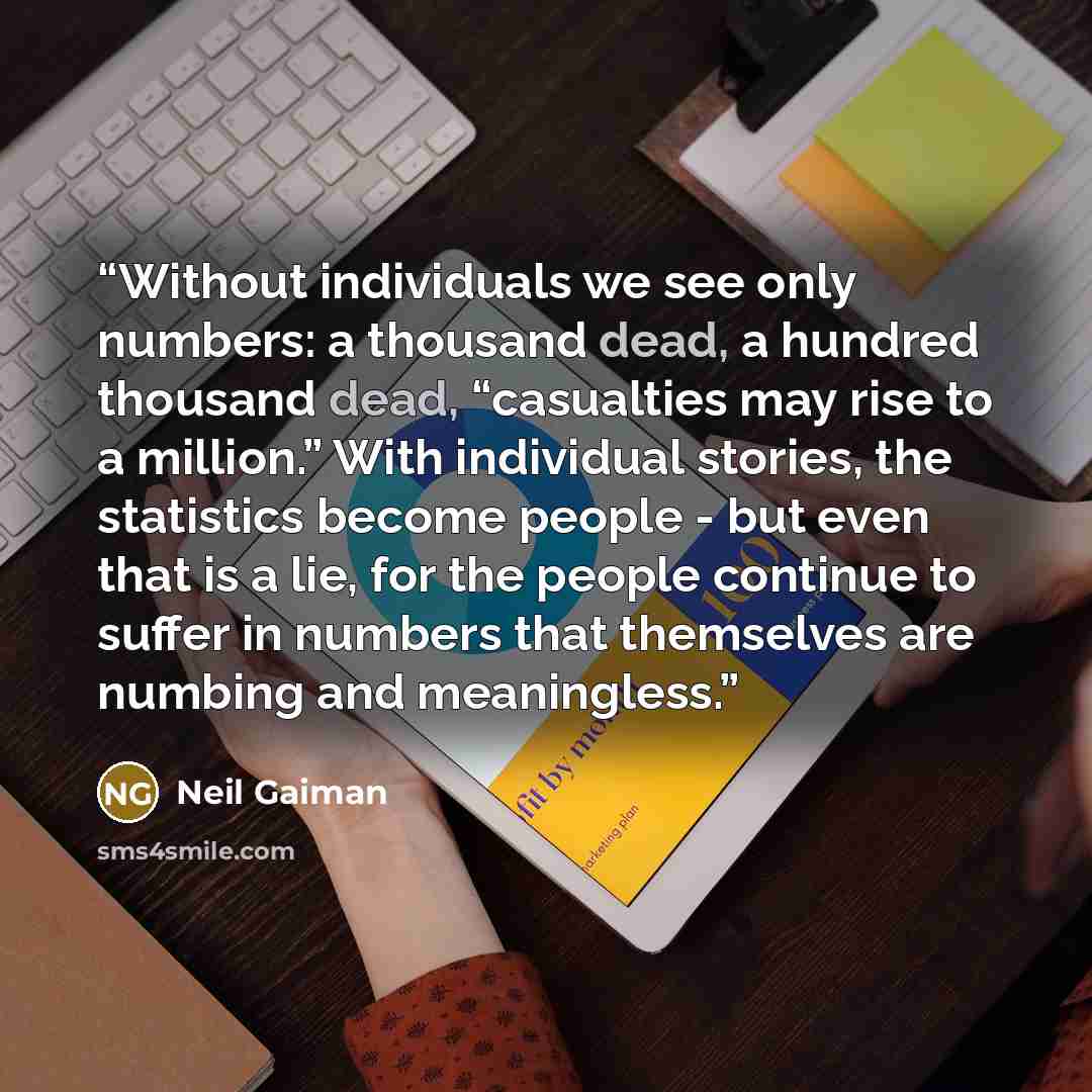 “Without individuals we see only numbers: a thousand dead, a hundred thousand dead, “casualties may rise to a million.” With individual stories, the statistics become people - but even that is a lie, for the people continue to suffer in numbers that themselves are numbing and meaningless.” quote by Neil Gaiman