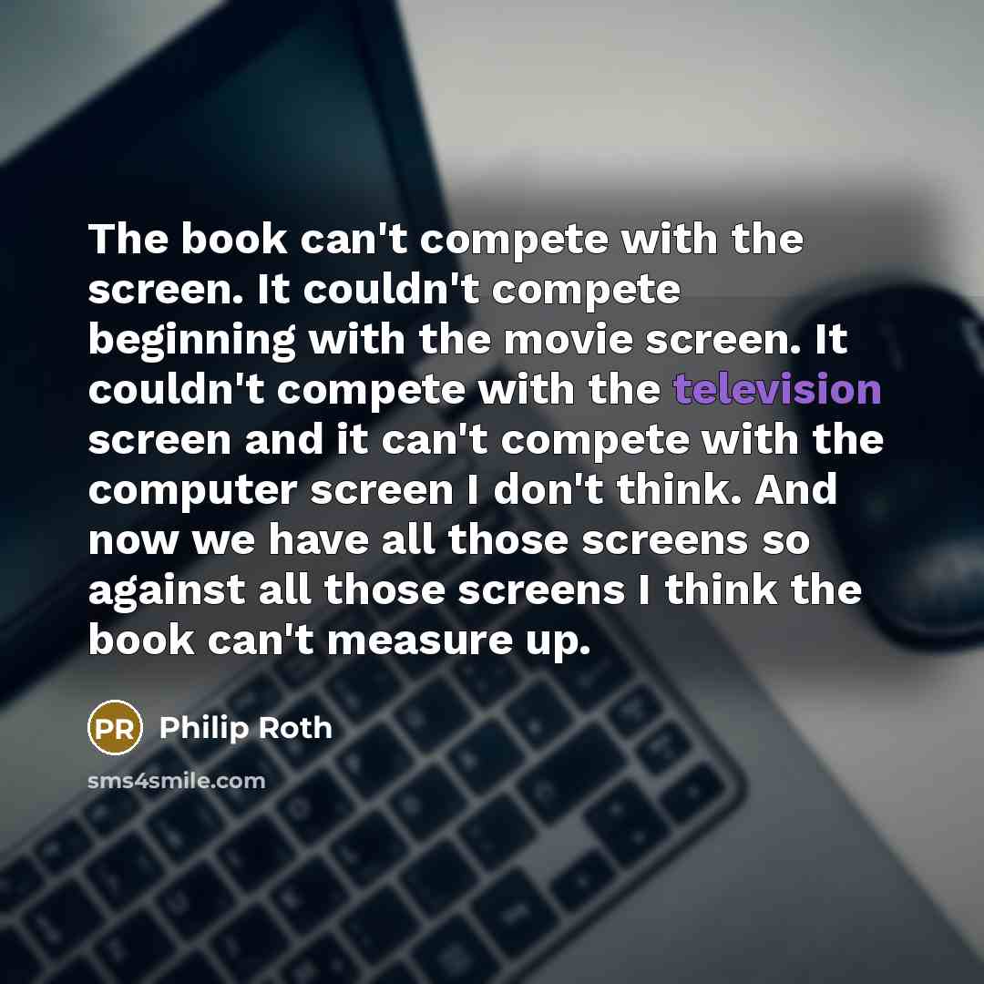 “The book can't compete with the screen. It couldn't compete beginning with the movie screen. It couldn't compete with the television screen and it can't compete with the computer screen I don't think. And now we have all those screens so against all those screens I think the book can't measure up.” quote by Philip Roth