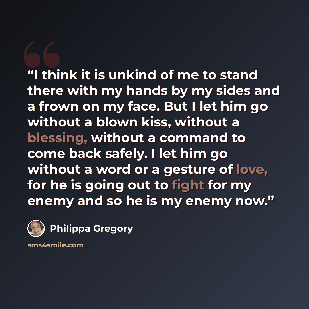 “I think it is unkind of me to stand there with my hands by my sides and a frown on my face. But I let him go without a blown kiss, without a blessing, without a command to come back safely. I let him go without a word or a gesture of love, for he is going out to fight for my enemy and so he is my…” quote by Philippa Gregory