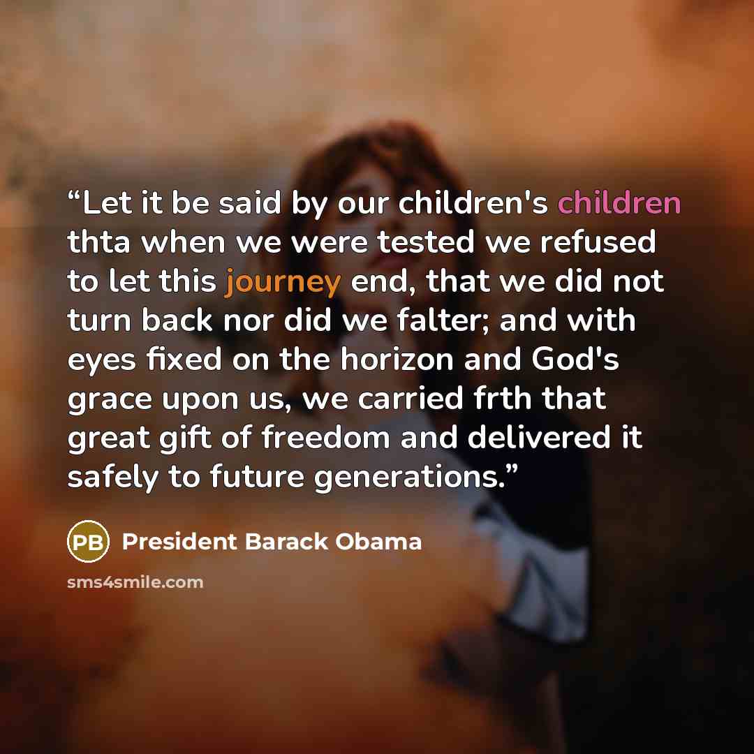 “Let it be said by our children's children thta when we were tested we refused to let this journey end, that we did not turn back nor did we falter; and with eyes fixed on the horizon and God's grace upon us, we carried frth that great gift of freedom and delivered it safely to future generations.” quote by President Barack Obama