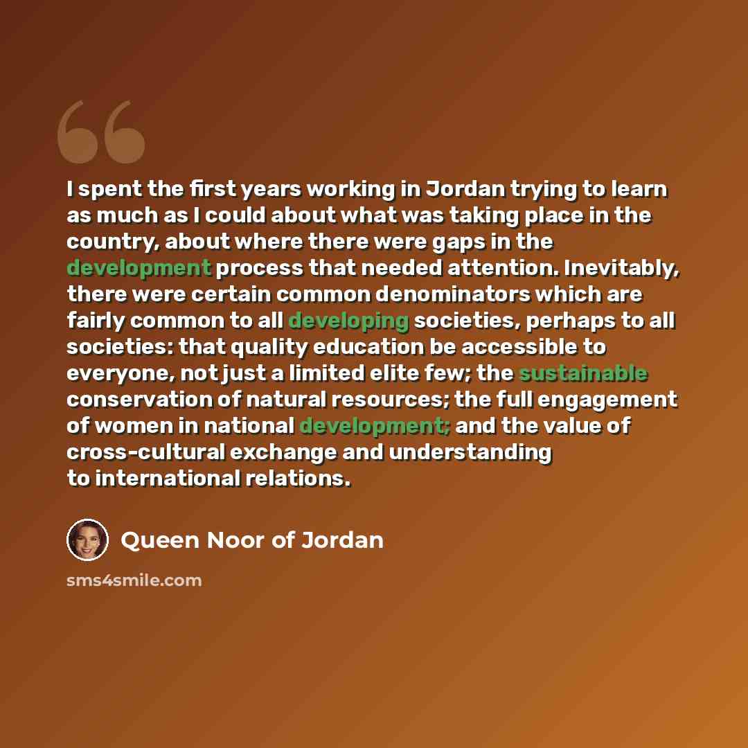 “I spent the first years working in Jordan trying to learn as much as I could about what was taking place in the country, about where there were gaps in the development process that needed attention. Inevitably, there were certain common denominators which are fairly common to all developing…” quote by Queen Noor of Jordan