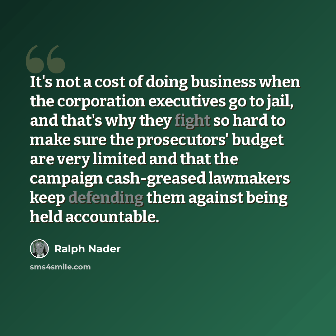 “It's not a cost of doing business when the corporation executives go to jail, and that's why they fight so hard to make sure the prosecutors' budget are very limited and that the campaign cash-greased lawmakers keep defending them against being held accountable.” quote by Ralph Nader