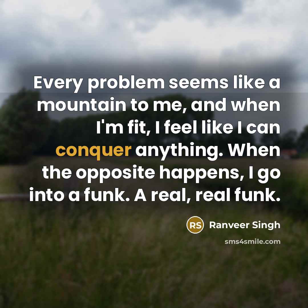 “Every problem seems like a mountain to me, and when I'm fit, I feel like I can conquer anything. When the opposite happens, I go into a funk. A real, real funk.” quote by Ranveer Singh