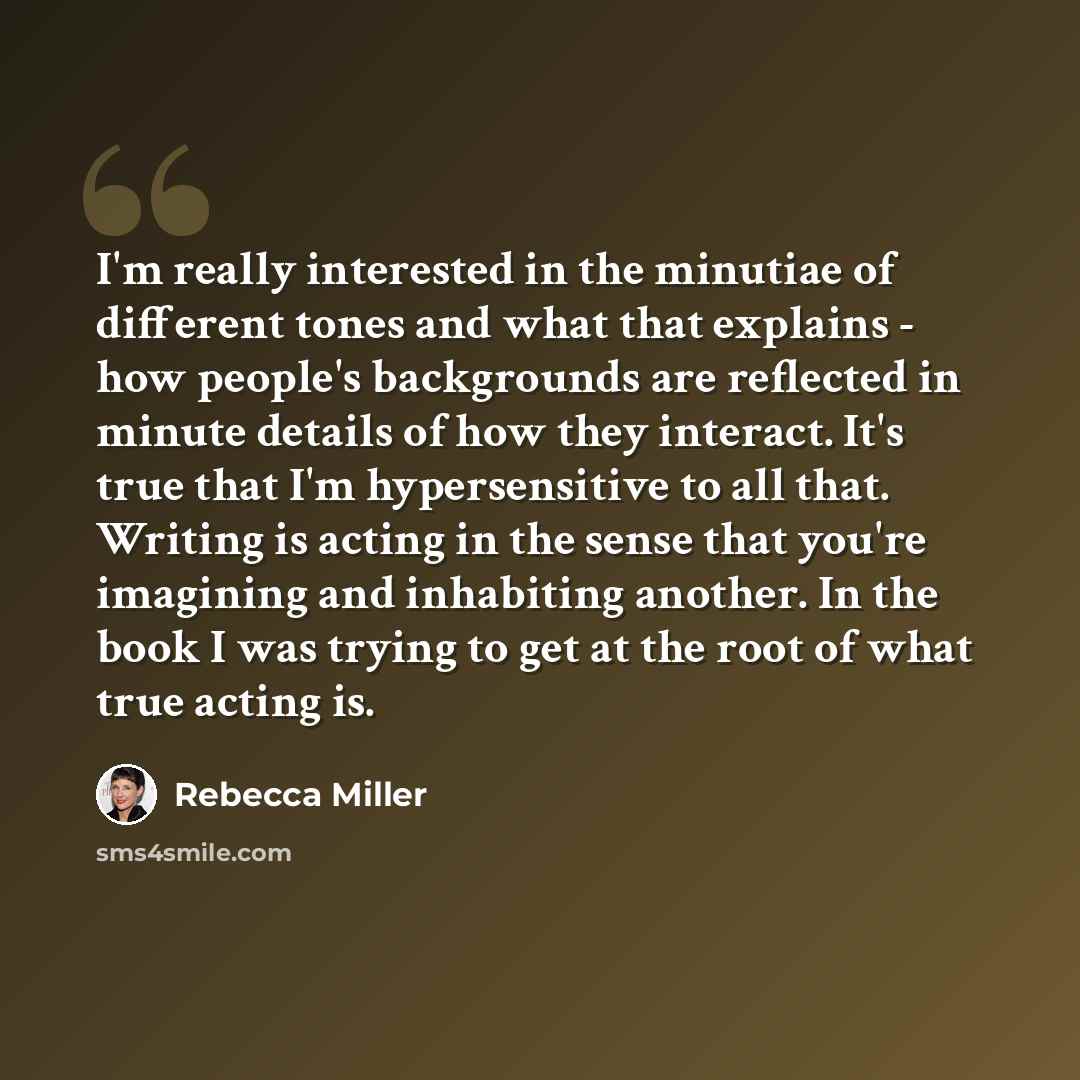 “I'm really interested in the minutiae of different tones and what that explains - how people's backgrounds are reflected in minute details of how they interact. It's true that I'm hypersensitive to all that. Writing is acting in the sense that you're imagining and inhabiting another. In the book I…” quote by Rebecca Miller