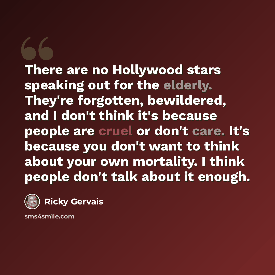 “There are no Hollywood stars speaking out for the elderly. They're forgotten, bewildered, and I don't think it's because people are cruel or don't care. It's because you don't want to think about your own mortality. I think people don't talk about it enough.” quote by Ricky Gervais