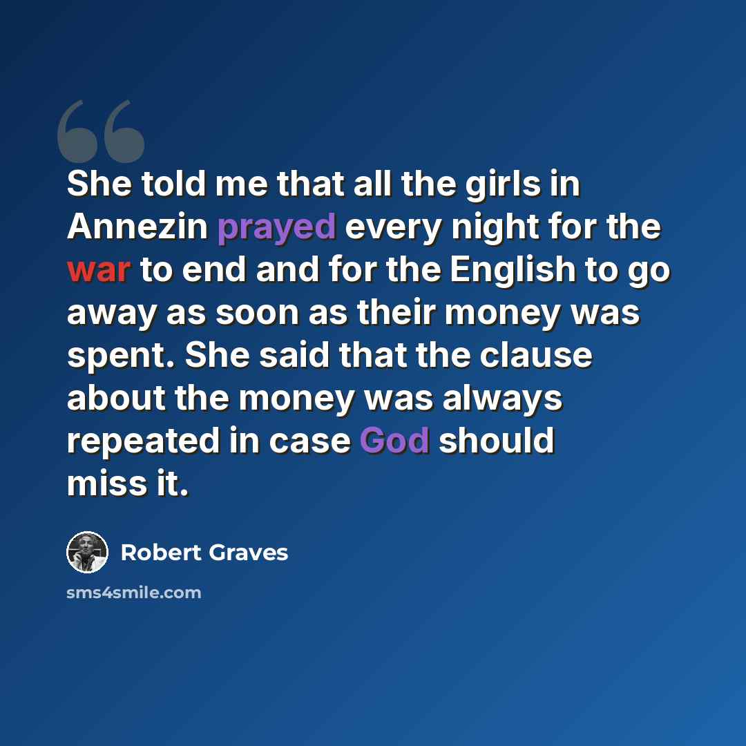 “She told me that all the girls in Annezin prayed every night for the war to end and for the English to go away as soon as their money was spent. She said that the clause about the money was always repeated in case God should miss it.” quote by Robert Graves