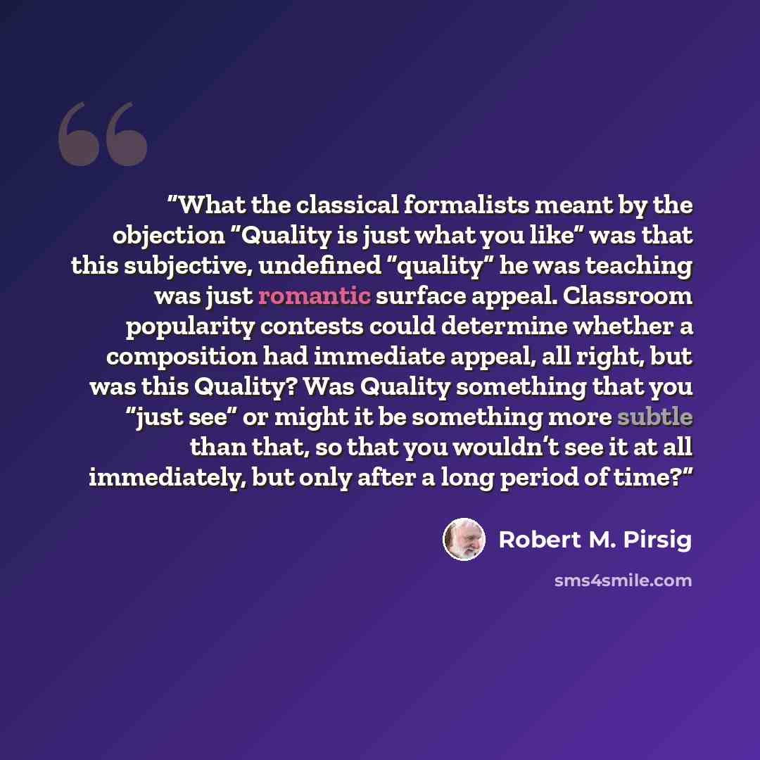 “What the classical formalists meant by the objection “Quality is just what you like” was that this subjective, undefined “quality” he was teaching was just romantic surface appeal. Classroom popularity contests could determine whether a composition had immediate appeal, all right, but was this…” quote by Robert M. Pirsig