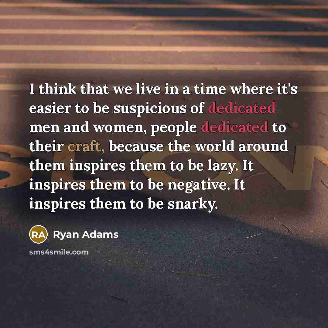 “I think that we live in a time where it's easier to be suspicious of dedicated men and women, people dedicated to their craft, because the world around them inspires them to be lazy. It inspires them to be negative. It inspires them to be snarky.” quote by Ryan Adams