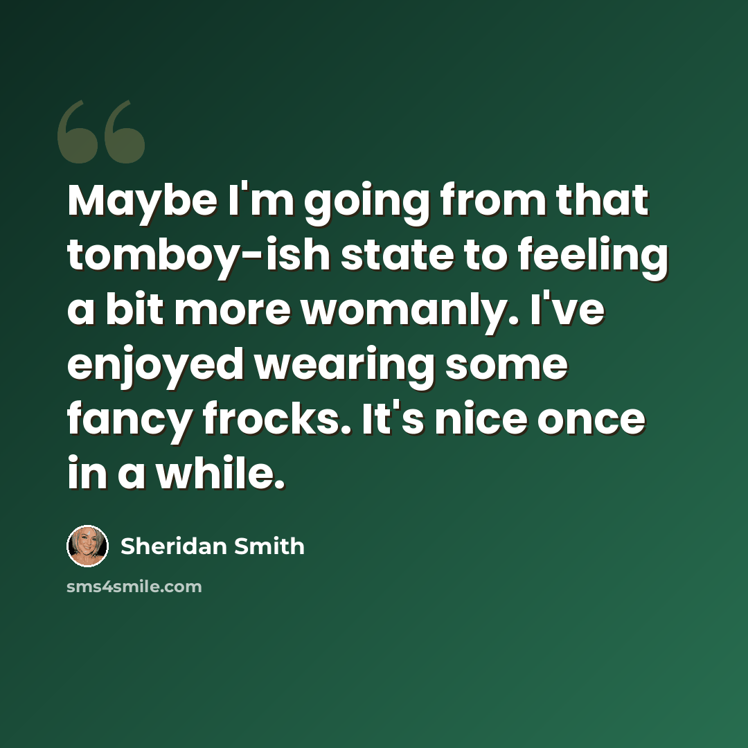 “Maybe I'm going from that tomboy-ish state to feeling a bit more womanly. I've enjoyed wearing some fancy frocks. It's nice once in a while.” quote by Sheridan Smith