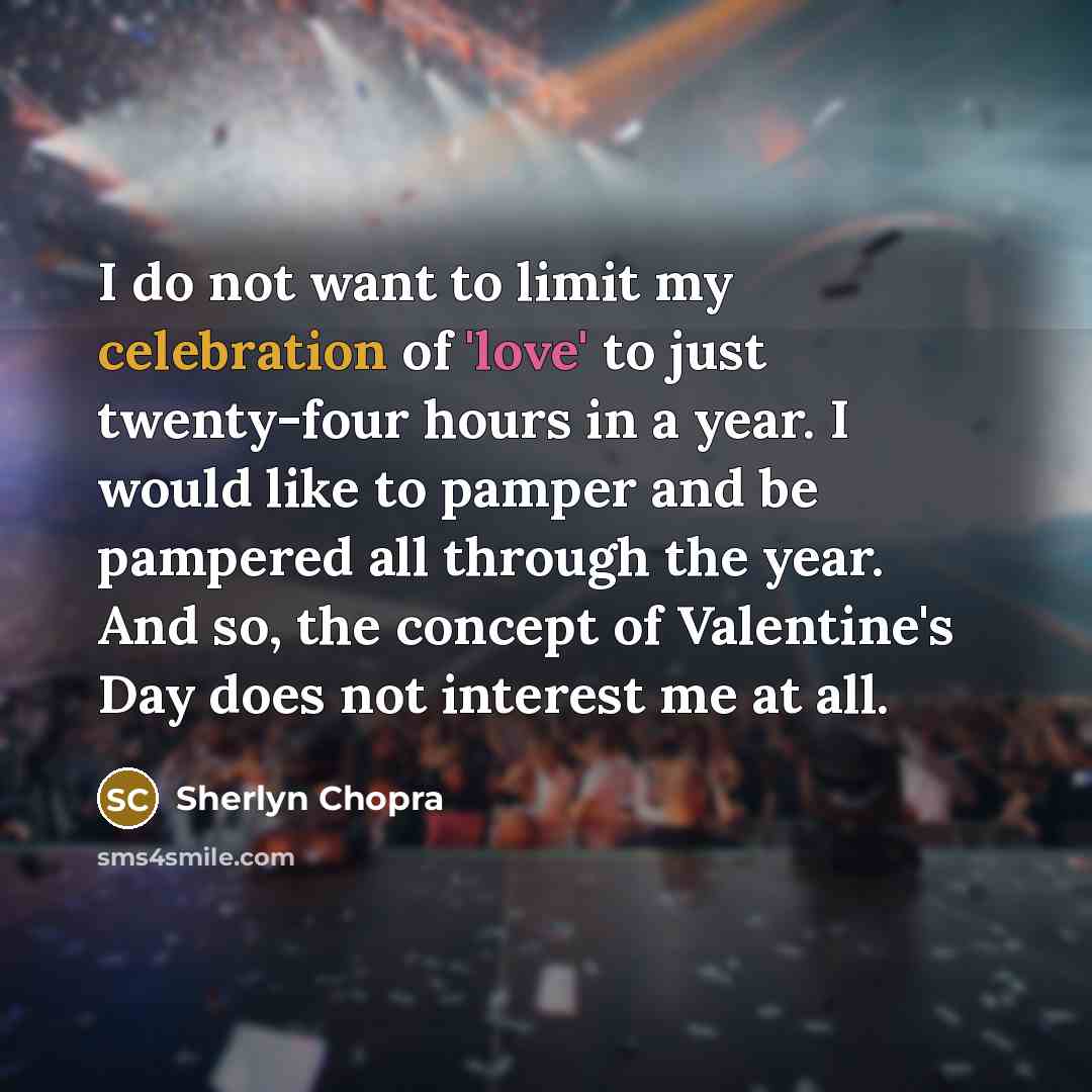 “I do not want to limit my celebration of 'love' to just twenty-four hours in a year. I would like to pamper and be pampered all through the year. And so, the concept of Valentine's Day does not interest me at all.” quote by Sherlyn Chopra