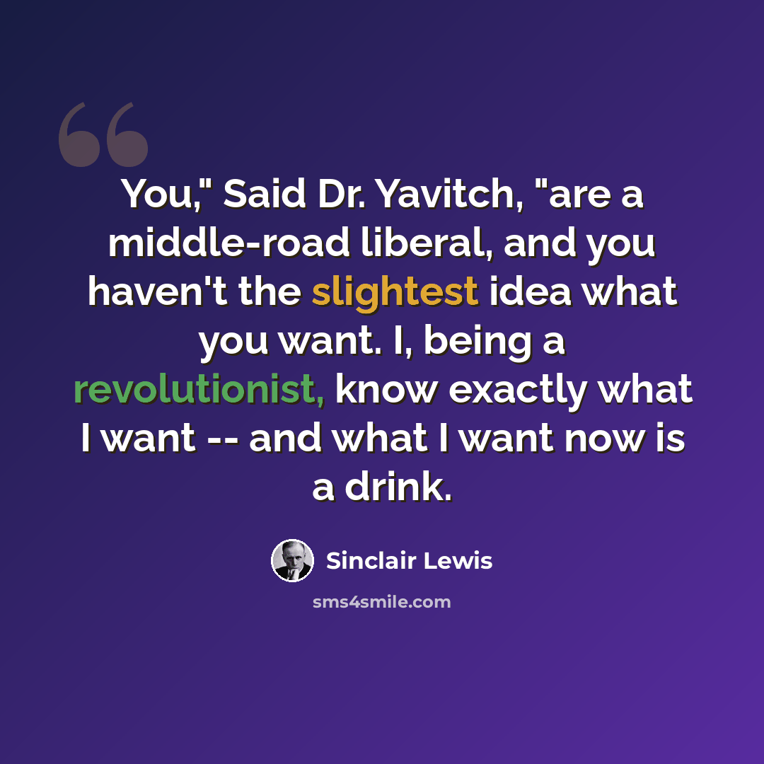 “You," Said Dr. Yavitch, "are a middle-road liberal, and you haven't the slightest idea what you want. I, being a revolutionist, know exactly what I want -- and what I want now is a drink.” quote by Sinclair Lewis
