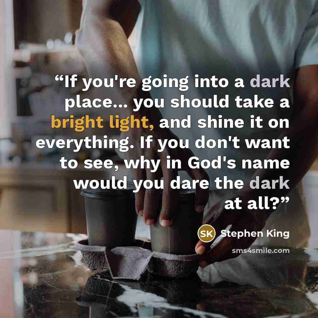 “If you're going into a dark place... you should take a bright light, and shine it on everything. If you don't want to see, why in God's name would you dare the dark at all?” quote by Stephen King