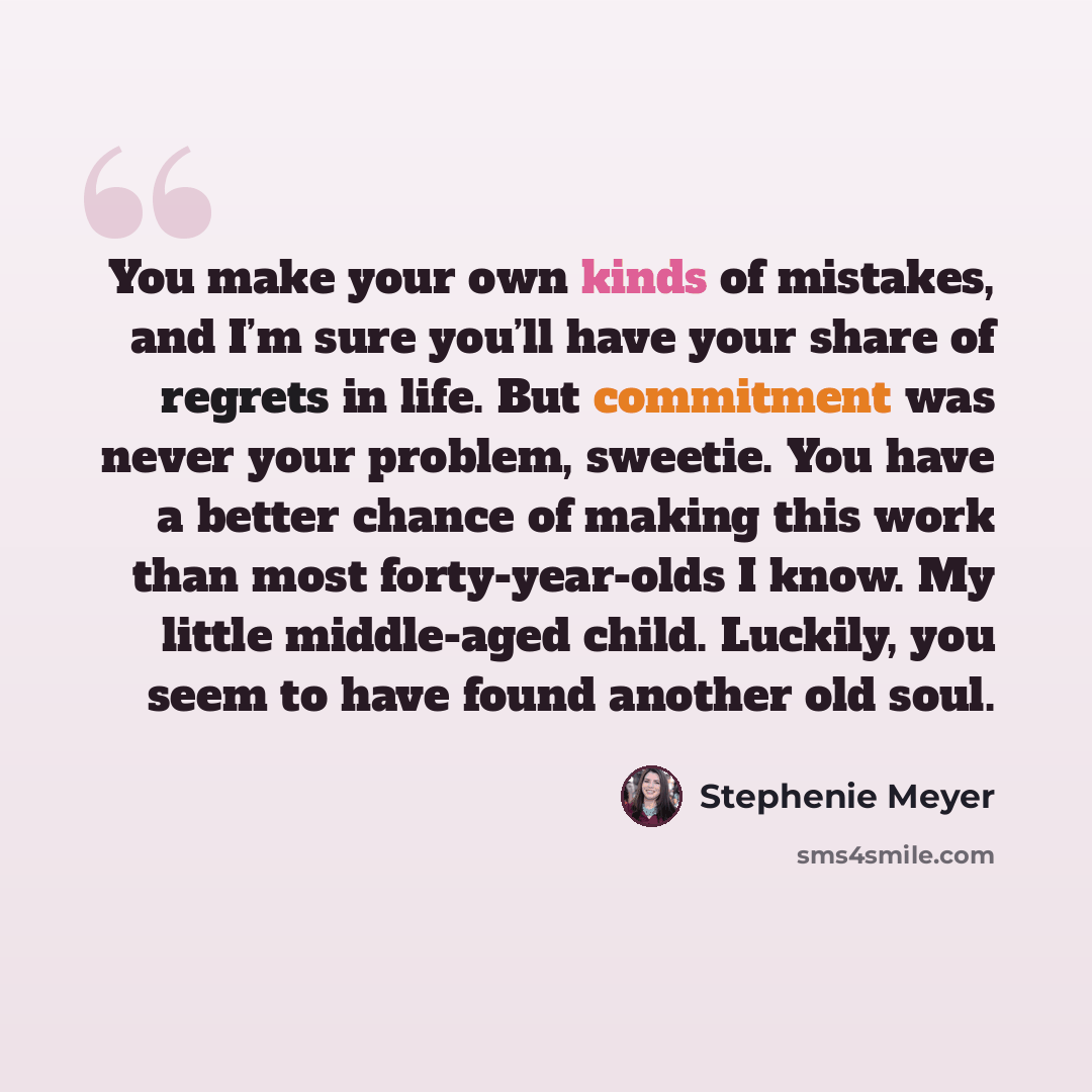 “You make your own kinds of mistakes, and I’m sure you’ll have your share of regrets in life. But commitment was never your problem, sweetie. You have a better chance of making this work than most forty-year-olds I know. My little middle-aged child. Luckily, you seem to have found another old soul.” quote by Stephenie Meyer