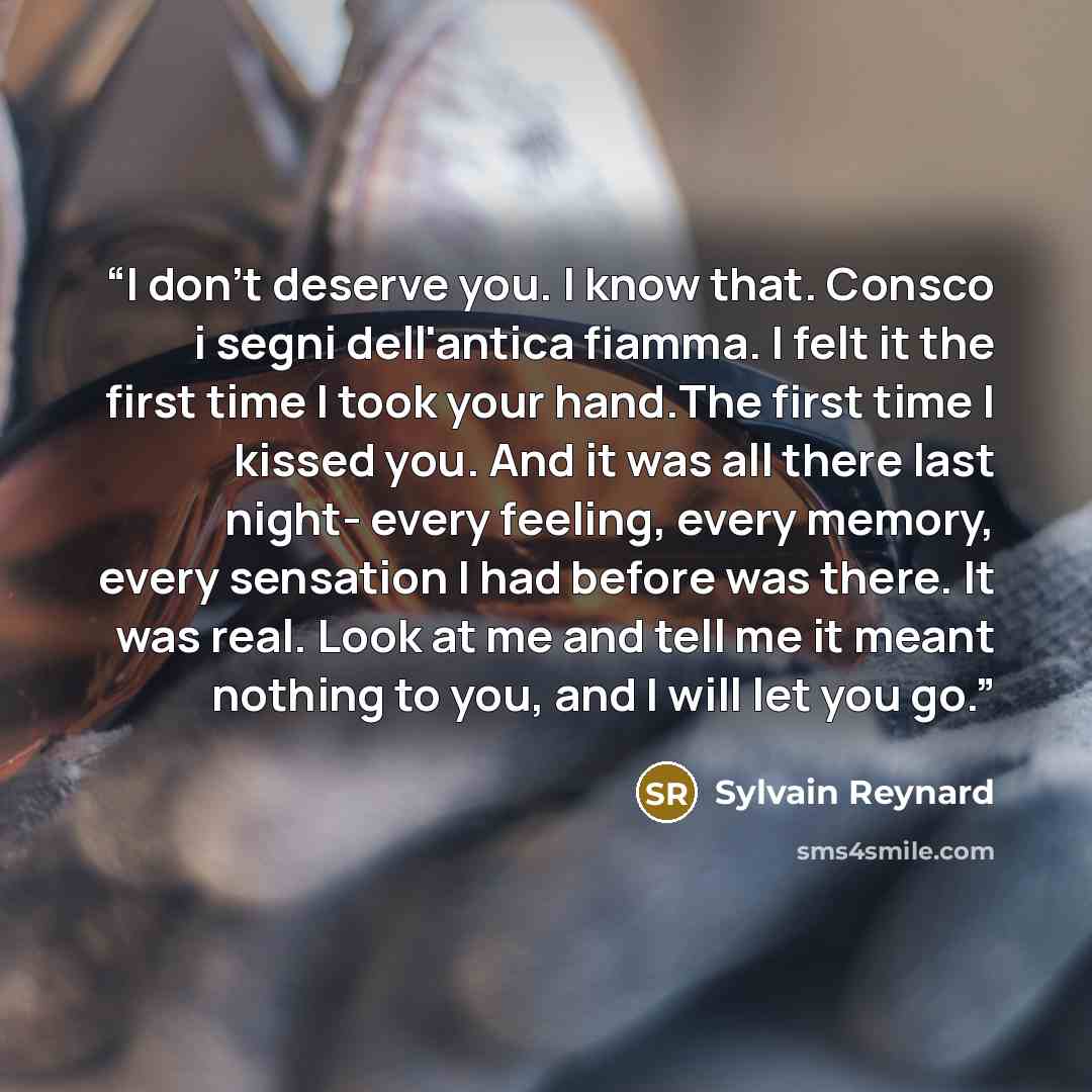 “I don't deserve you. I know that. Consco i segni dell'antica fiamma. I felt it the first time I took your hand.The first time I kissed you. And it was all there last night- every feeling, every memory, every sensation I had before was there. It was real. Look at me and tell me it meant nothing to…” quote by Sylvain Reynard