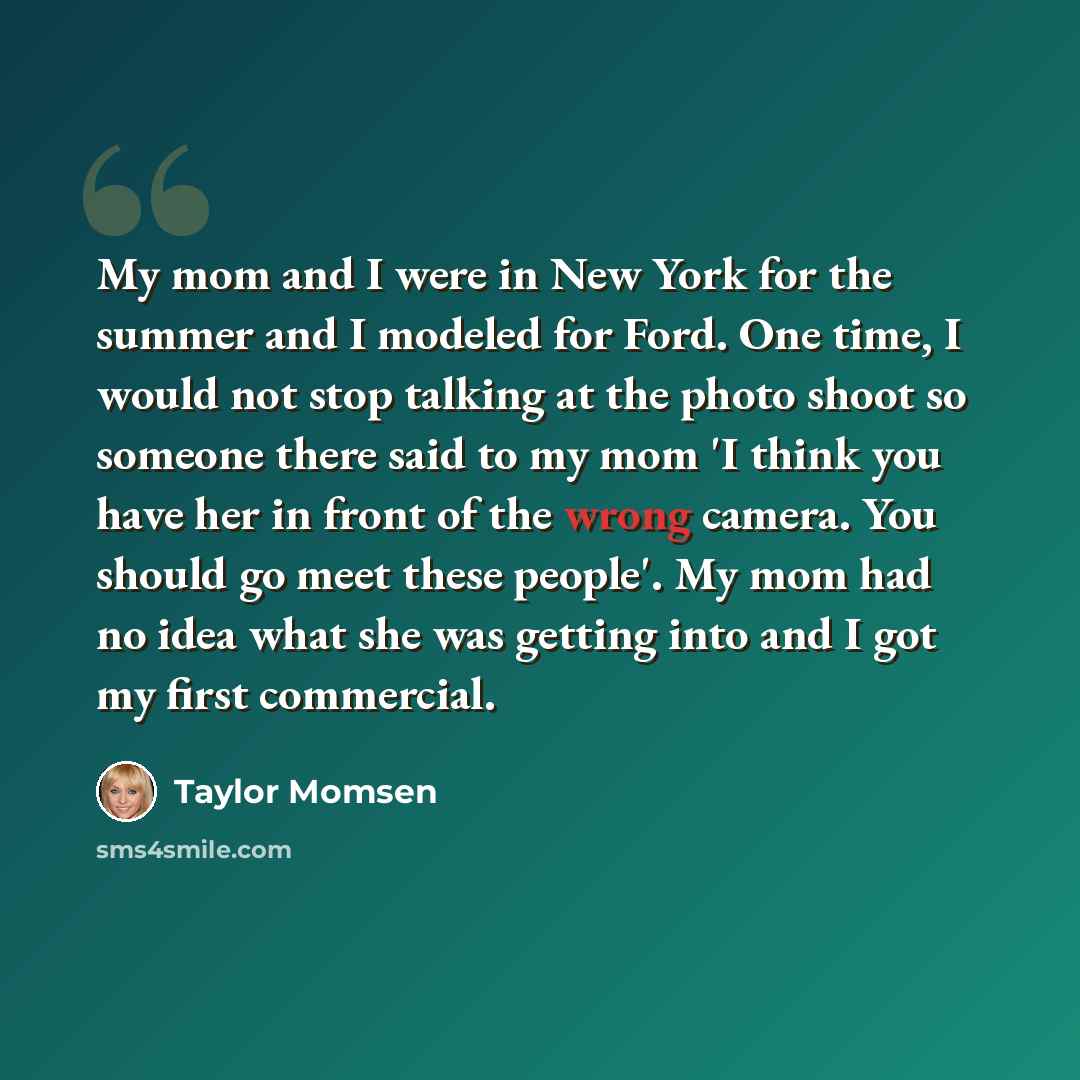 “My mom and I were in New York for the summer and I modeled for Ford. One time, I would not stop talking at the photo shoot so someone there said to my mom 'I think you have her in front of the wrong camera. You should go meet these people'. My mom had no idea what she was getting into and I got my…” quote by Taylor Momsen