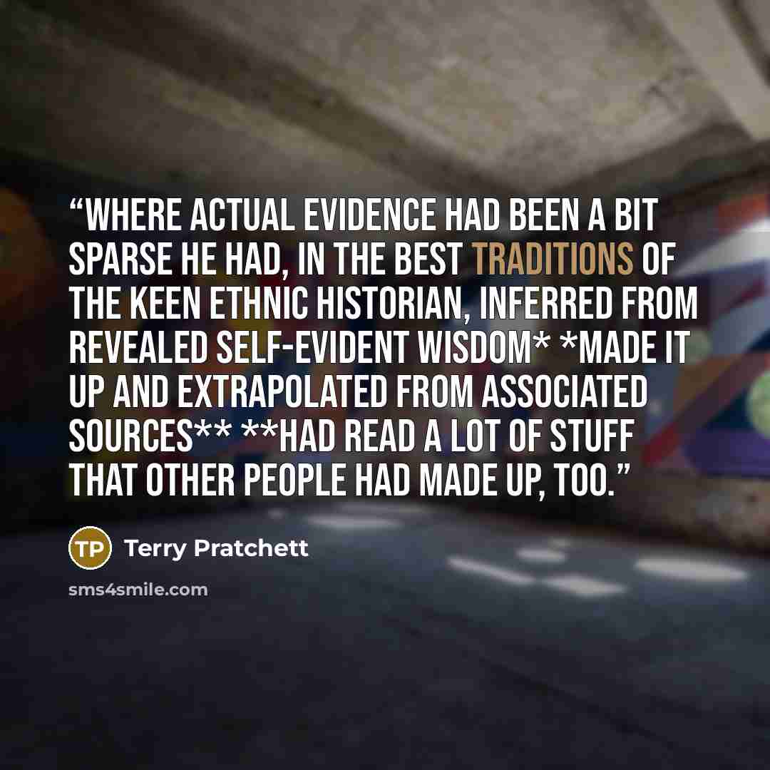 “where actual evidence had been a bit sparse he had, in the best traditions of the keen ethnic historian, inferred from revealed self-evident wisdom* *Made it up and extrapolated from associated sources** **had read a lot of stuff that other people had made up, too.” quote by Terry Pratchett