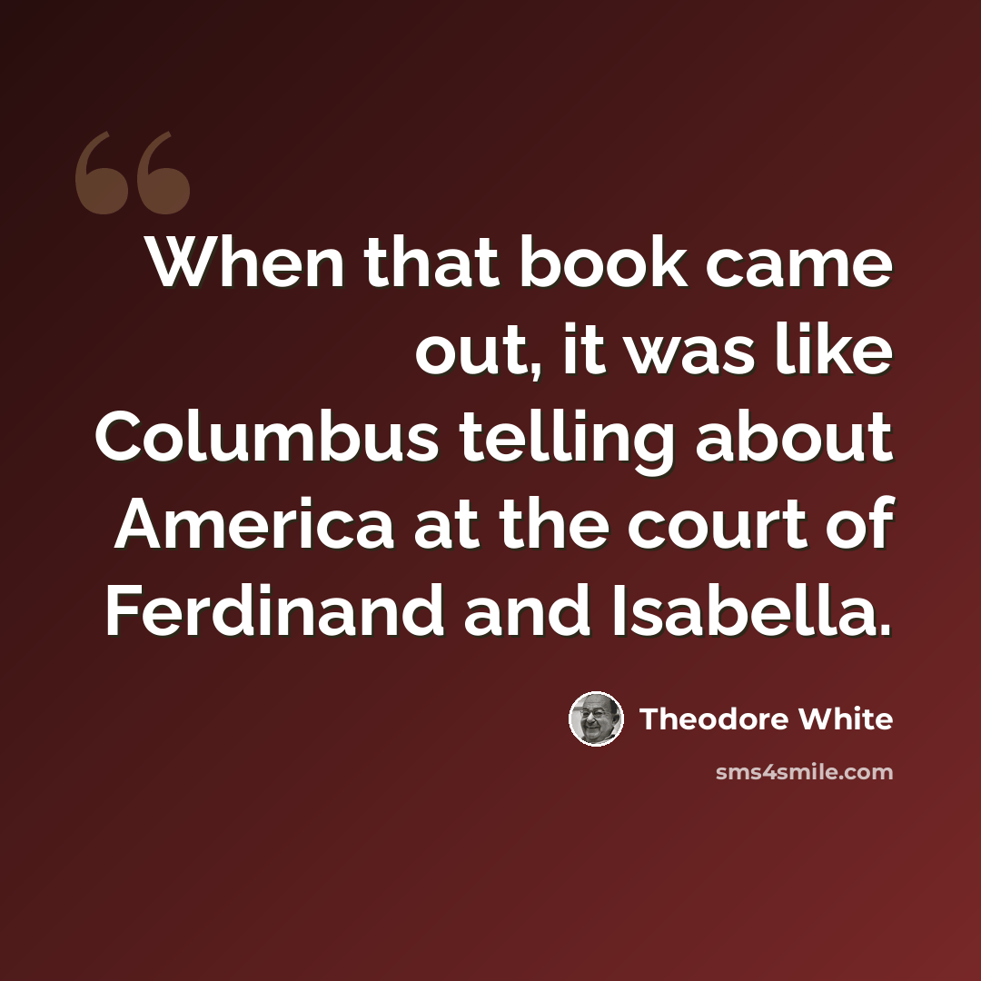 “When that book came out, it was like Columbus telling about America at the court of Ferdinand and Isabella.” quote by Theodore White