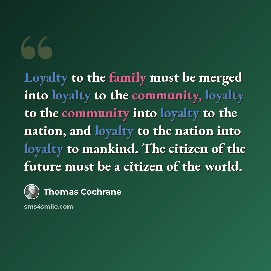 “Loyalty to the family must be merged into loyalty to the community, loyalty to the community into loyalty to the nation, and loyalty to the nation into loyalty to mankind. The citizen of the future must be a citizen of the world.” quote by Thomas Cochrane