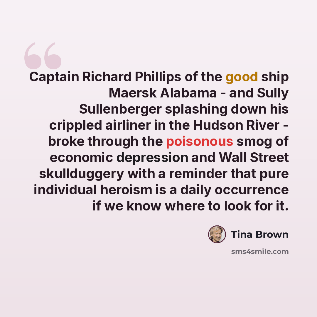 “Captain Richard Phillips of the good ship Maersk Alabama - and Sully Sullenberger splashing down his crippled airliner in the Hudson River - broke through the poisonous smog of economic depression and Wall Street skullduggery with a reminder that pure individual heroism is a daily occurrence if we…” quote by Tina Brown