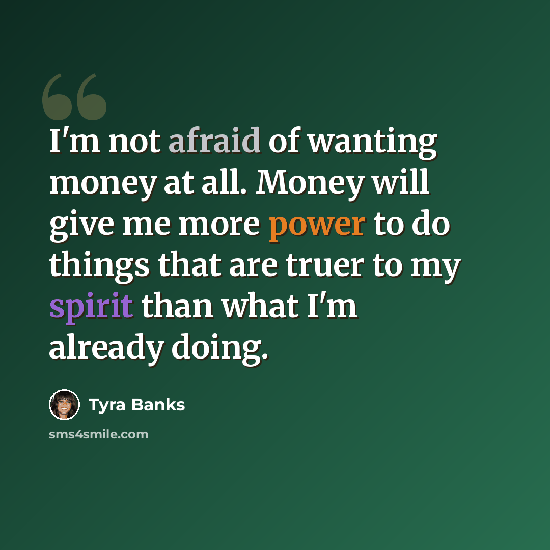 “I'm not afraid of wanting money at all. Money will give me more power to do things that are truer to my spirit than what I'm already doing.” quote by Tyra Banks