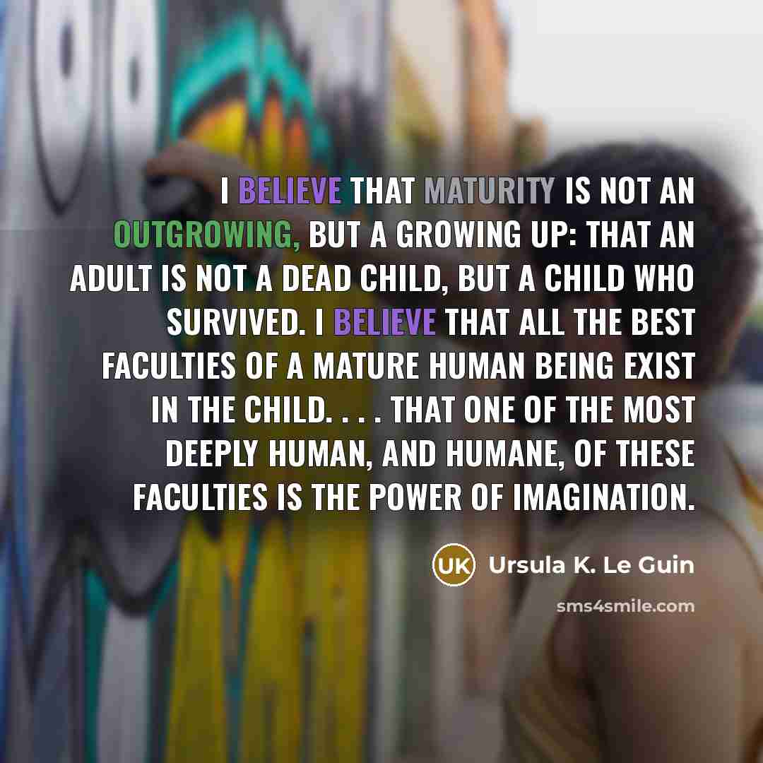 “I believe that maturity is not an outgrowing, but a growing up: that an adult is not a dead child, but a child who survived. I believe that all the best faculties of a mature human being exist in the child. . . . that one of the most deeply human, and humane, of these faculties is the power of…” quote by Ursula K. Le Guin
