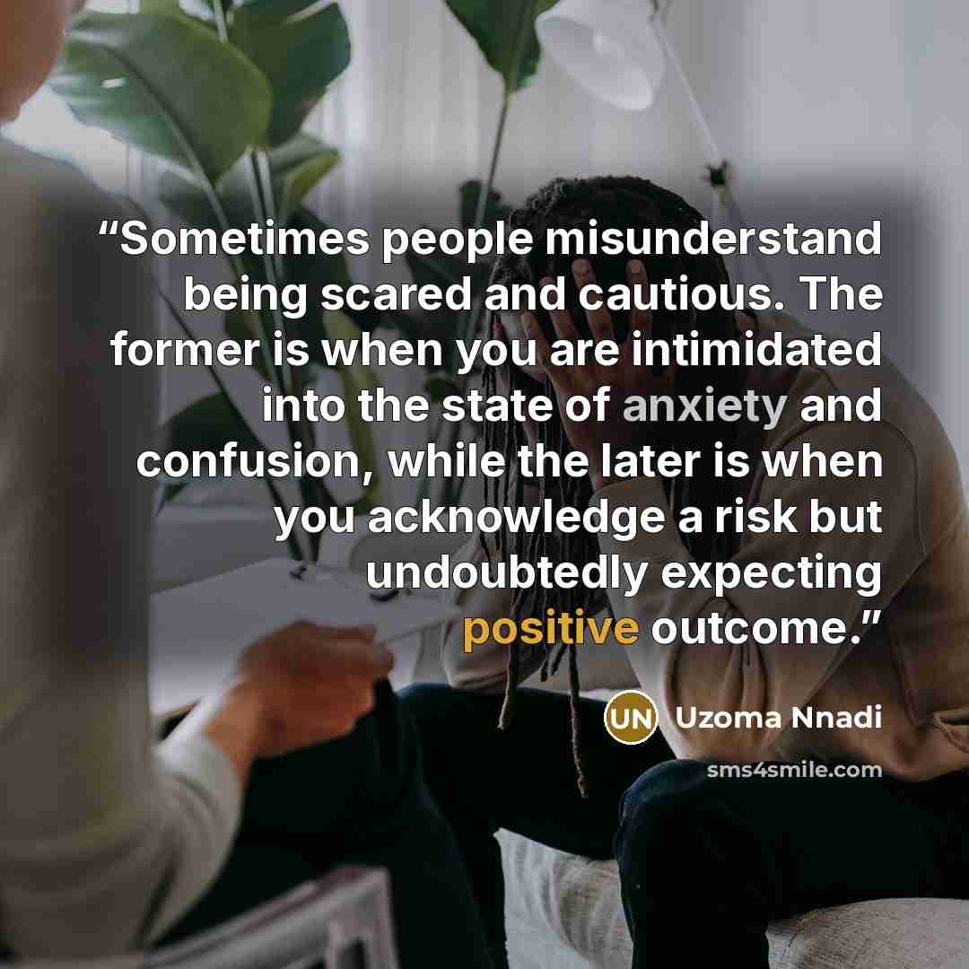 “Sometimes people misunderstand being scared and cautious. The former is when you are intimidated into the state of anxiety and confusion, while the later is when you acknowledge a risk but undoubtedly expecting positive outcome.” quote by Uzoma Nnadi
