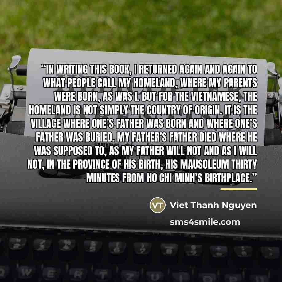 “IN WRITING THIS BOOK, I returned again and again to what people call my homeland, where my parents were born, as was I. But for the Vietnamese, the homeland is not simply the country of origin. It is the village where one’s father was born and where one’s father was buried. My father’s father died…” quote by Viet Thanh Nguyen