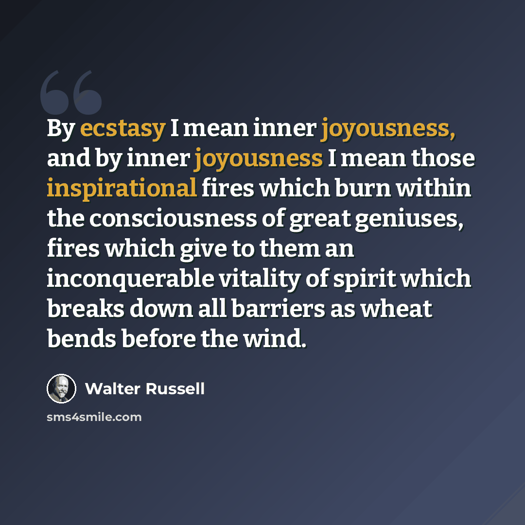 “By ecstasy I mean inner joyousness, and by inner joyousness I mean those inspirational fires which burn within the consciousness of great geniuses, fires which give to them an inconquerable vitality of spirit which breaks down all barriers as wheat bends before the wind.” quote by Walter Russell