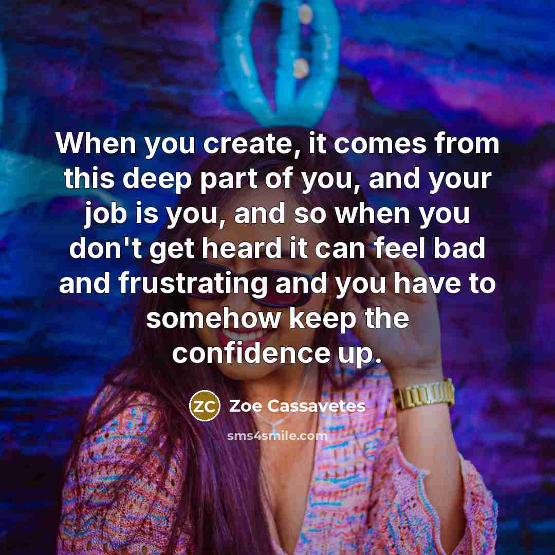 “When you create, it comes from this deep part of you, and your job is you, and so when you don't get heard it can feel bad and frustrating and you have to somehow keep the confidence up.” quote by Zoe Cassavetes