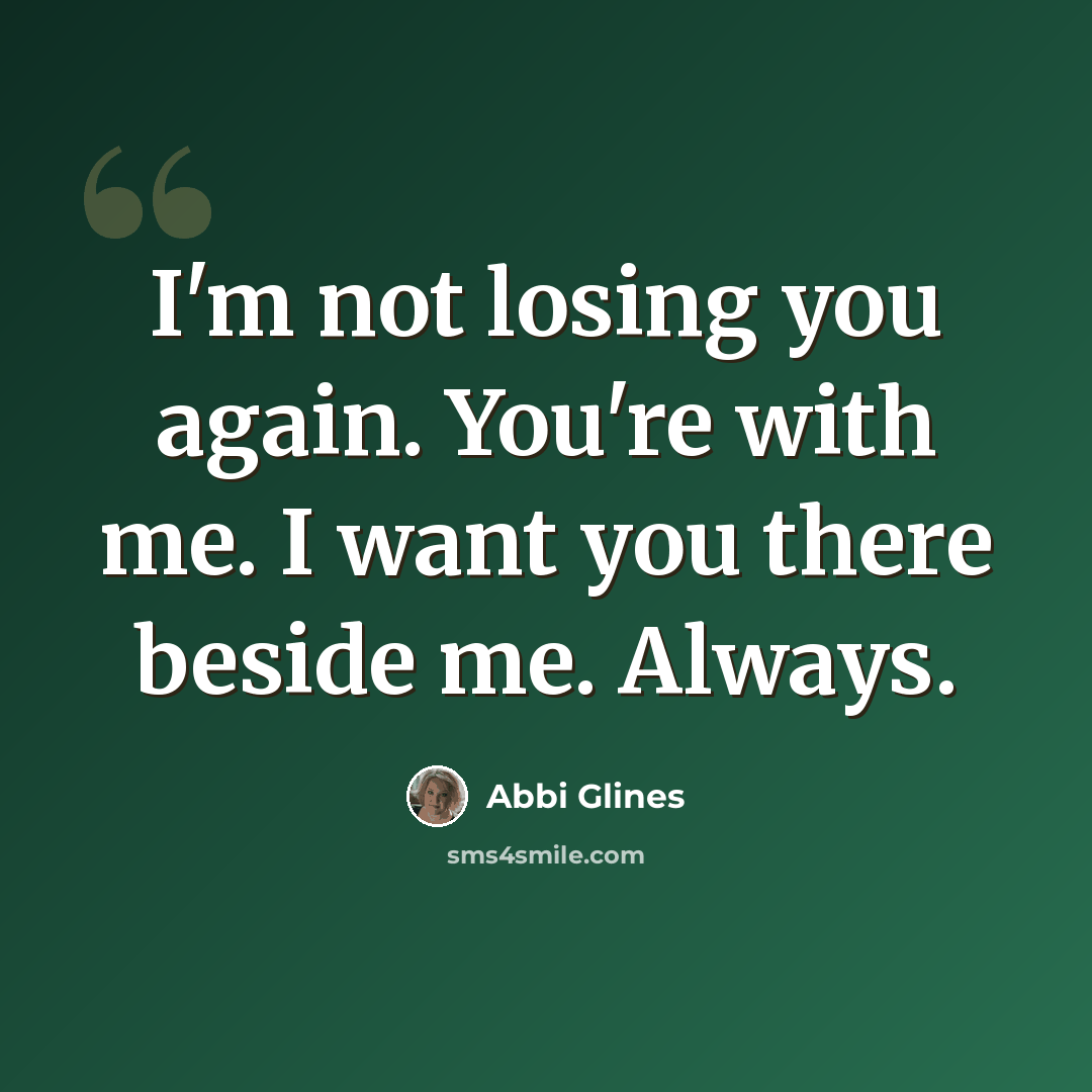 “I'm not losing you again. You're with me. I want you there beside me. Always.” quote by Abbi Glines