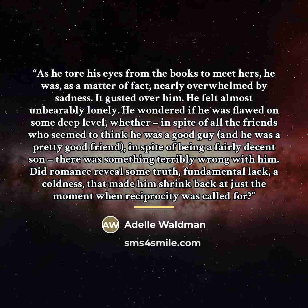 “As he tore his eyes from the books to meet hers, he was, as a matter of fact, nearly overwhelmed by sadness. It gusted over him. He felt almost unbearably lonely. He wondered if he was flawed on some deep level, whether – in spite of all the friends who seemed to think he was a good guy (and he…” quote by Adelle Waldman