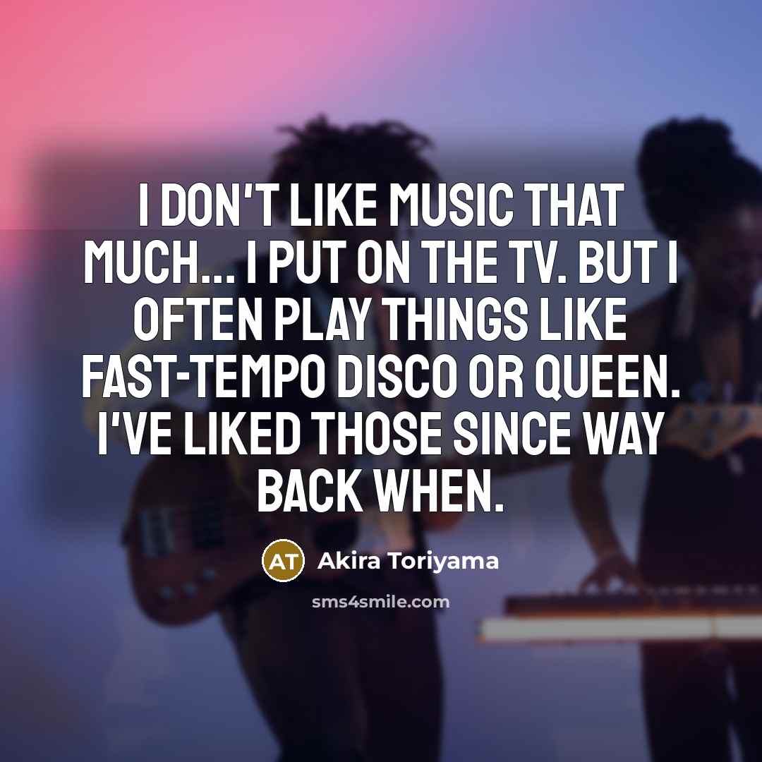 “I don't like music that much... I put on the TV. But I often play things like fast-tempo disco or Queen. I've liked those since way back when.” quote by Akira Toriyama