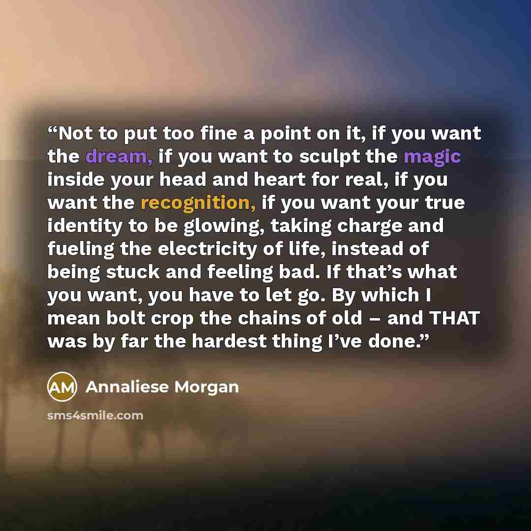 “Not to put too fine a point on it, if you want the dream, if you want to sculpt the magic inside your head and heart for real, if you want the recognition, if you want your true identity to be glowing, taking charge and fueling the electricity of life, instead of being stuck and feeling bad. If…” quote by Annaliese Morgan
