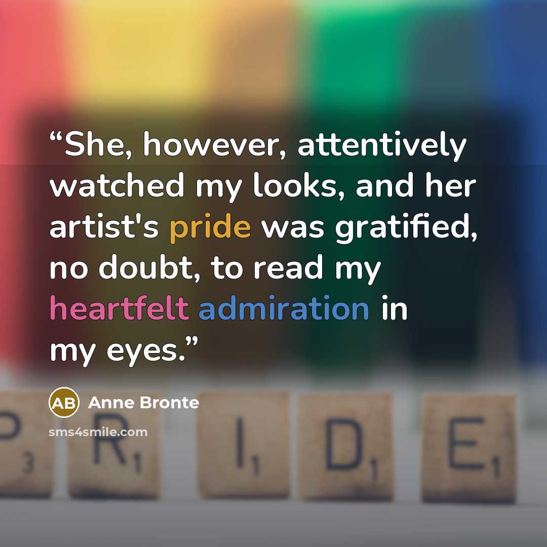 “She, however, attentively watched my looks, and her artist's pride was gratified, no doubt, to read my heartfelt admiration in my eyes.” quote by Anne Brontë