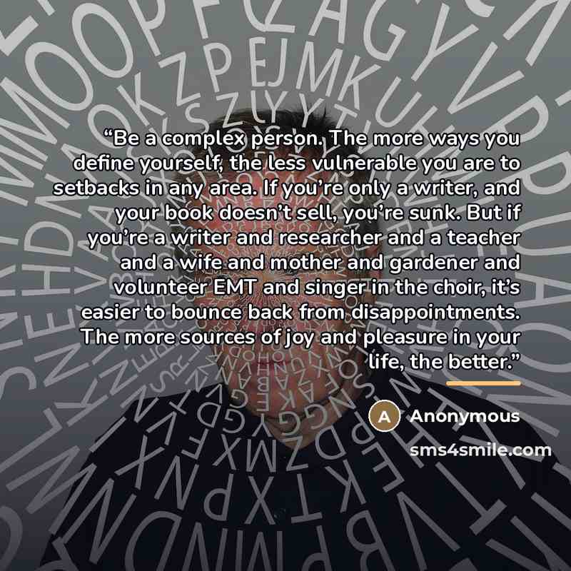 “Be a complex person. The more ways you define yourself, the less vulnerable you are to setbacks in any area. If you’re only a writer, and your book doesn’t sell, you’re sunk. But if you’re a writer and researcher and a teacher and a wife and mother and gardener and volunteer EMT and singer in the…” quote by Anonymous