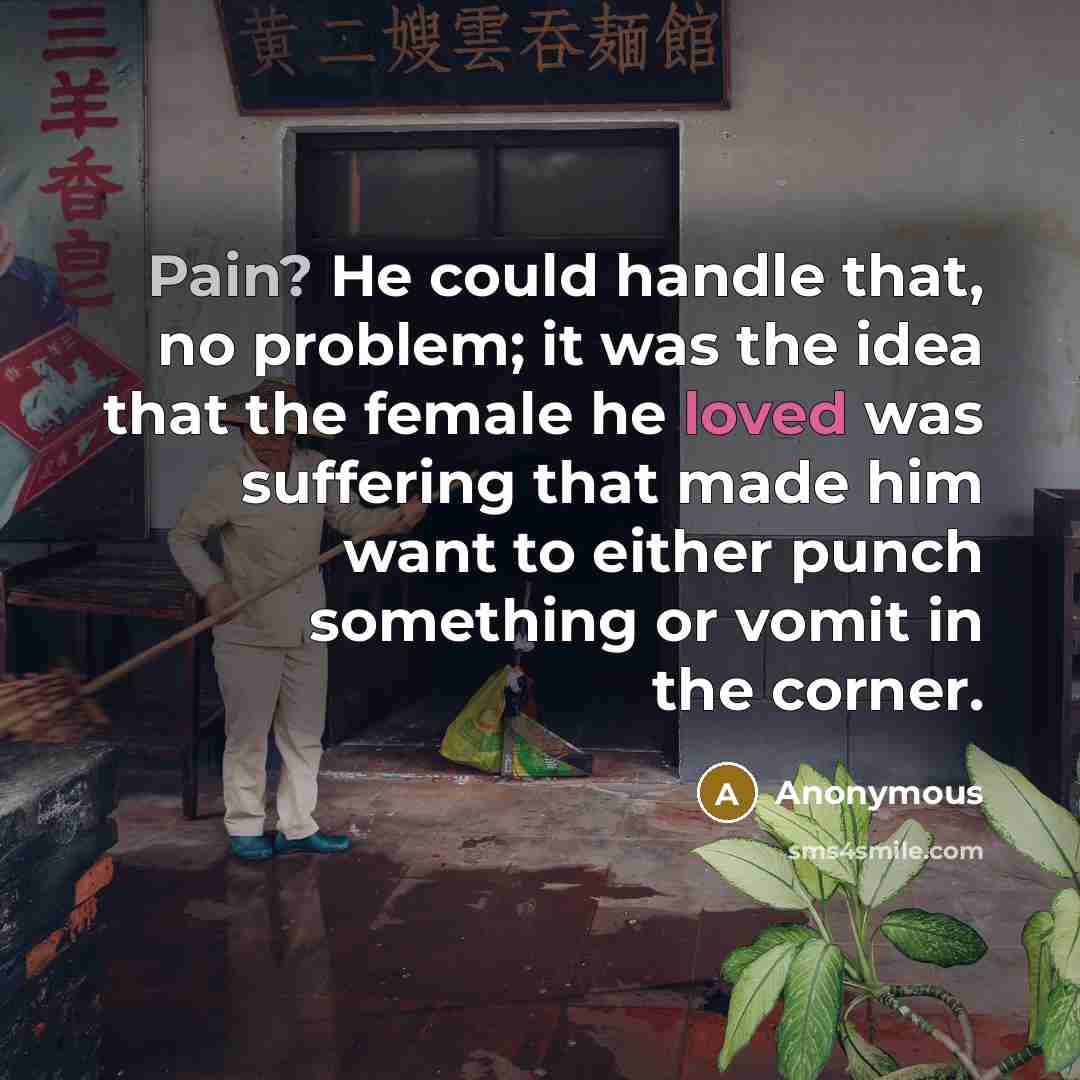 “Pain? He could handle that, no problem; it was the idea that the female he loved was suffering that made him want to either punch something or vomit in the corner.” quote by Anonymous