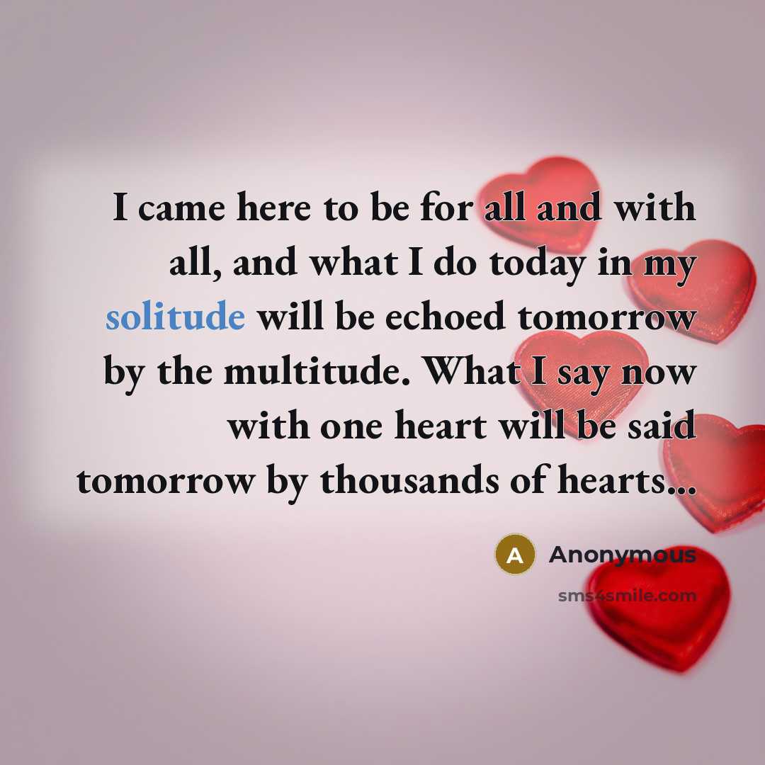 “I came here to be for all and with all, and what I do today in my solitude will be echoed tomorrow by the multitude. What I say now with one heart will be said tomorrow by thousands of hearts...” quote by Anonymous