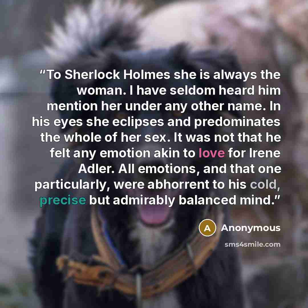 “To Sherlock Holmes she is always the woman. I have seldom heard him mention her under any other name. In his eyes she eclipses and predominates the whole of her sex. It was not that he felt any emotion akin to love for Irene Adler. All emotions, and that one particularly, were abhorrent to his…” quote by Anonymous