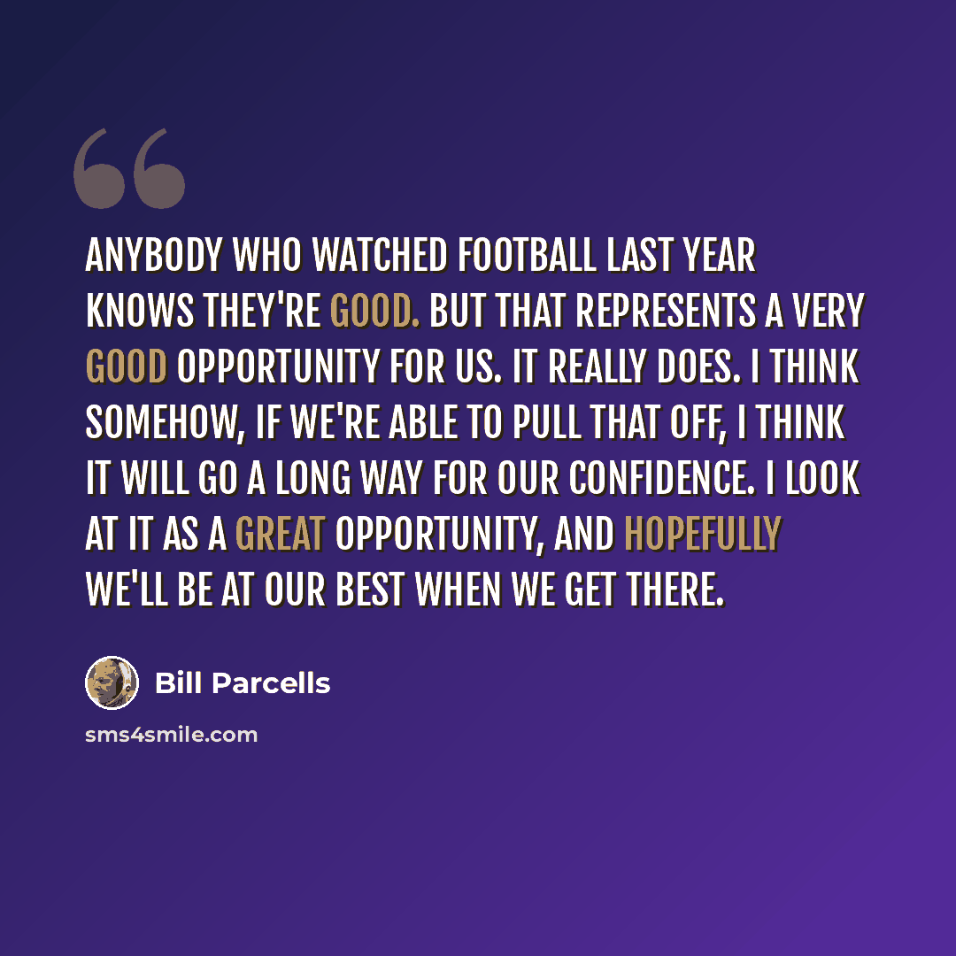 “Anybody who watched football last year knows they're good. But that represents a very good opportunity for us. It really does. I think somehow, if we're able to pull that off, I think it will go a long way for our confidence. I look at it as a great opportunity, and hopefully we'll be at our best…” quote by Bill Parcells