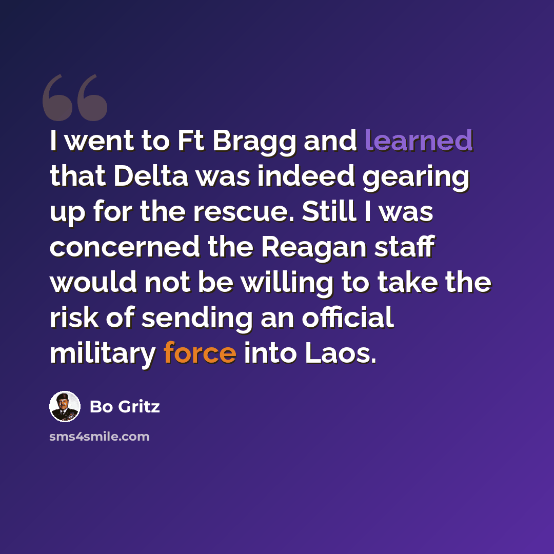 “I went to Ft Bragg and learned that Delta was indeed gearing up for the rescue. Still I was concerned the Reagan staff would not be willing to take the risk of sending an official military force into Laos.” quote by Bo Gritz