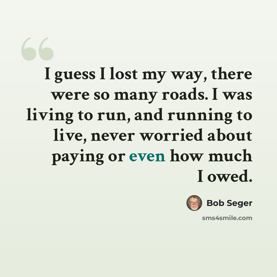 “I guess I lost my way, there were so many roads. I was living to run, and running to live, never worried about paying or even how much I owed.” quote by Bob Seger