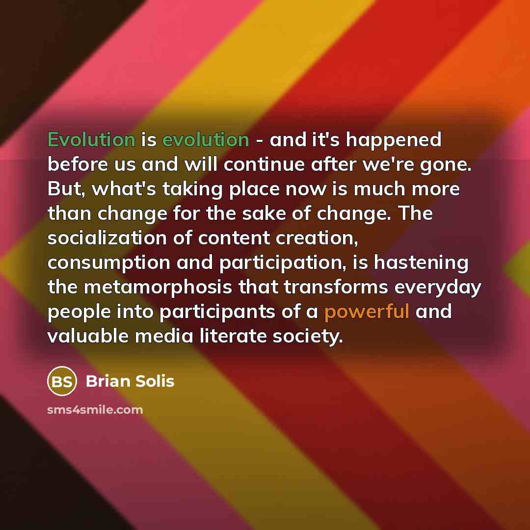 “Evolution is evolution - and it's happened before us and will continue after we're gone. But, what's taking place now is much more than change for the sake of change. The socialization of content creation, consumption and participation, is hastening the metamorphosis that transforms everyday…” quote by Brian Solis