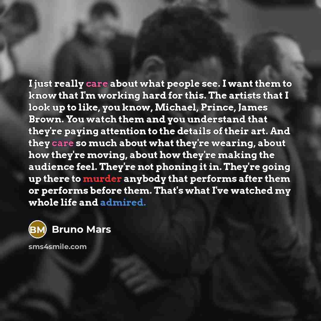 “I just really care about what people see. I want them to know that I'm working hard for this. The artists that I look up to like, you know, Michael, Prince, James Brown. You watch them and you understand that they're paying attention to the details of their art. And they care so much about what…” quote by Bruno Mars