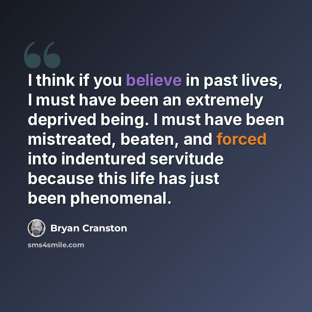 “I think if you believe in past lives, I must have been an extremely deprived being. I must have been mistreated, beaten, and forced into indentured servitude because this life has just been phenomenal.” quote by Bryan Cranston