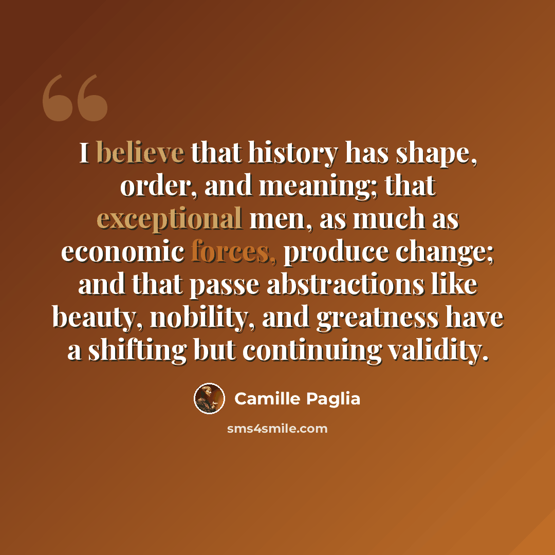 “I believe that history has shape, order, and meaning; that exceptional men, as much as economic forces, produce change; and that passe abstractions like beauty, nobility, and greatness have a shifting but continuing validity.” quote by Camille Paglia
