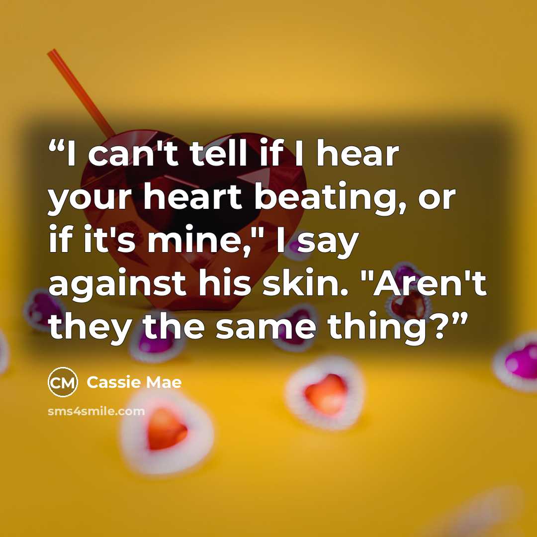 “I can't tell if I hear your heart beating, or if it's mine," I say against his skin. "Aren't they the same thing?” quote by Cassie Mae