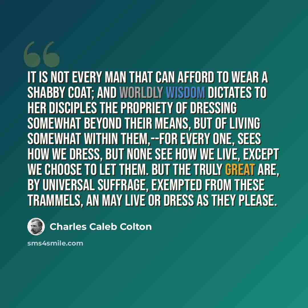 “It is not every man that can afford to wear a shabby coat; and worldly wisdom dictates to her disciples the propriety of dressing somewhat beyond their means, but of living somewhat within them,--for every one, sees how we dress, but none see how we live, except we choose to let them. But the…” quote by Charles Caleb Colton