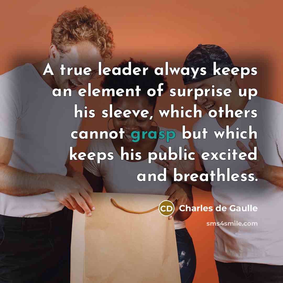 “A true leader always keeps an element of surprise up his sleeve, which others cannot grasp but which keeps his public excited and breathless.” quote by Charles de Gaulle