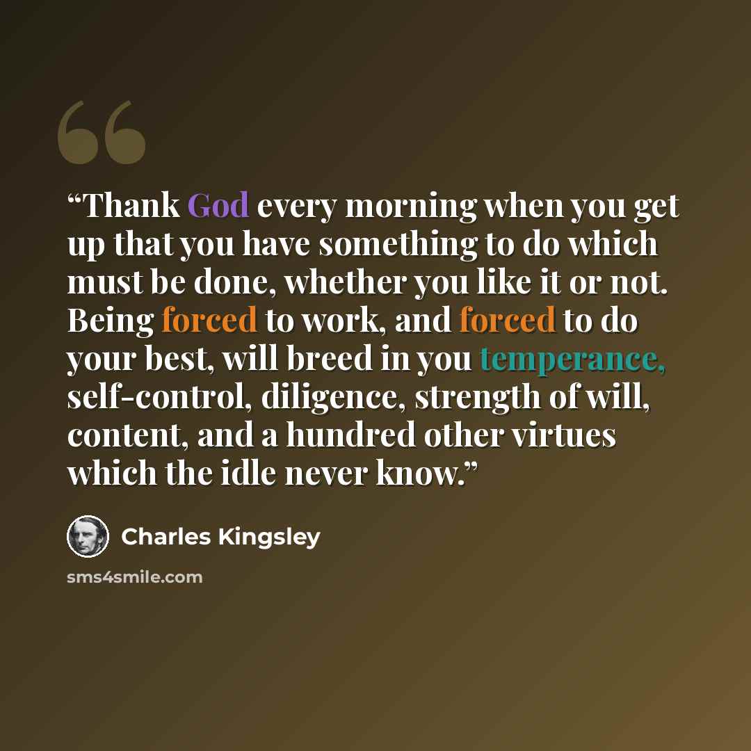 “Thank God every morning when you get up that you have something to do which must be done, whether you like it or not. Being forced to work, and forced to do your best, will breed in you temperance, self-control, diligence, strength of will, content, and a hundred other virtues which the idle never…” quote by Charles Kingsley
